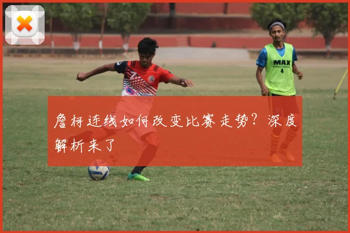 詹柯连线如何改变比赛走势？深度解析来了