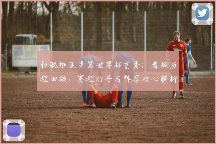 拉脱维亚男篮世界杯首秀:晋级历程回顾、赛程对手与阵容核心解析