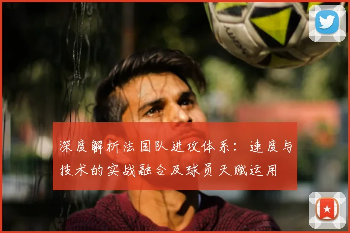 深度解析法国队进攻体系：速度与技术的实战融合及球员天赋运用