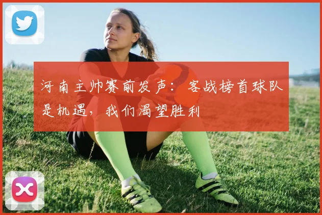 河南主帅赛前发声：客战榜首球队是机遇，我们渴望胜利