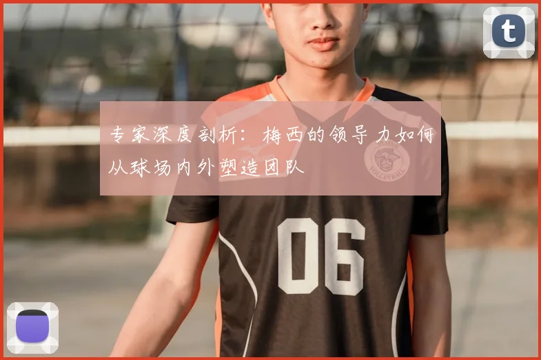 专家深度剖析：梅西的领导力如何从球场内外塑造团队