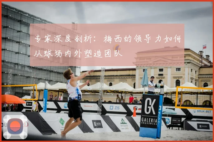专家深度剖析：梅西的领导力如何从球场内外塑造团队