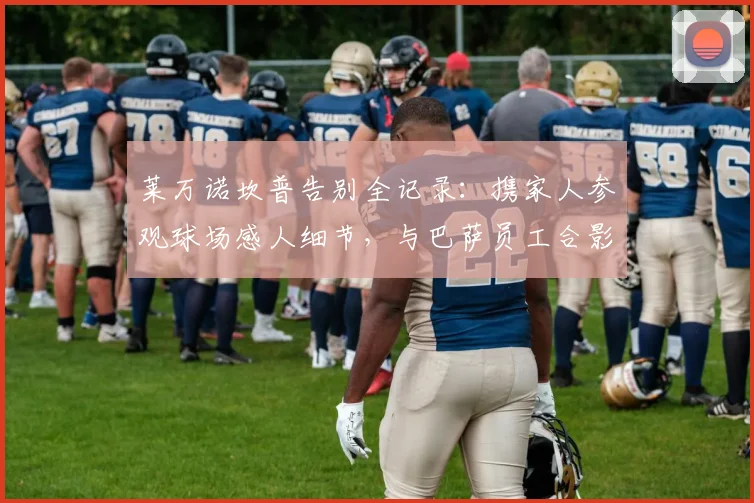 莱万诺坎普告别全记录：携家人参观球场感人细节，与巴萨员工合影留念