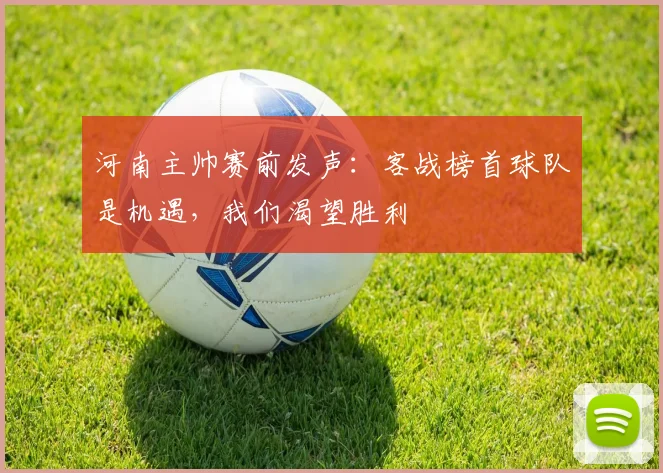 河南主帅赛前发声：客战榜首球队是机遇，我们渴望胜利