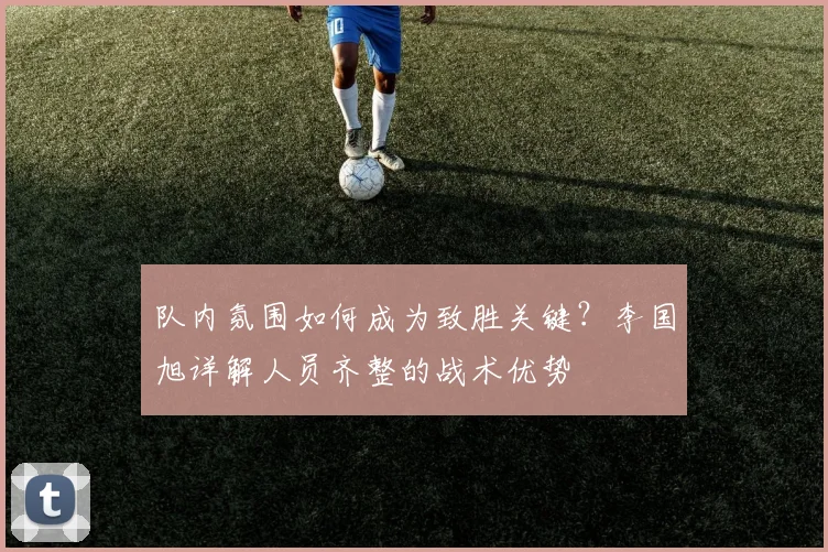 队内氛围如何成为致胜关键？李国旭详解人员齐整的战术优势