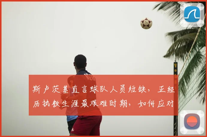 斯卢茨基直言球队人员短缺,正经历执教生涯最艰难时期,如何应对成关键